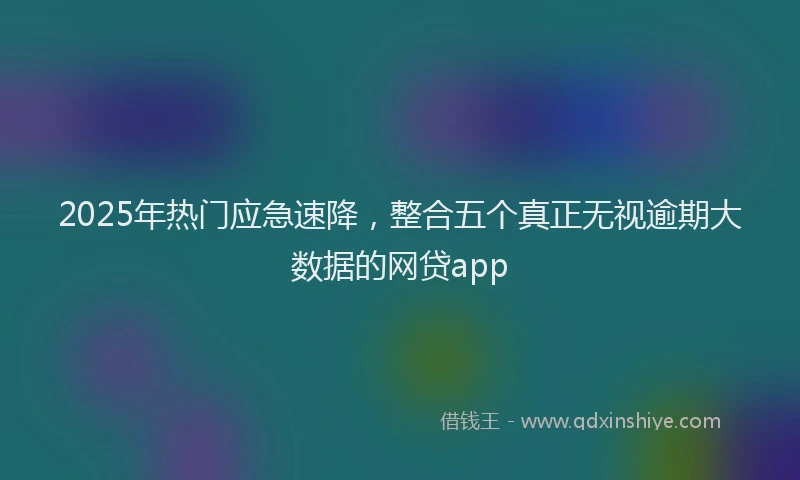 2025年热门应急速降，整合五个真正无视逾期大数据的网贷app