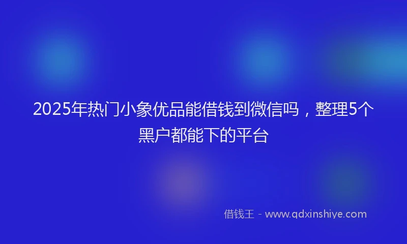 2025年热门小象优品能借钱到微信吗，整理5个黑户都能下的平台
