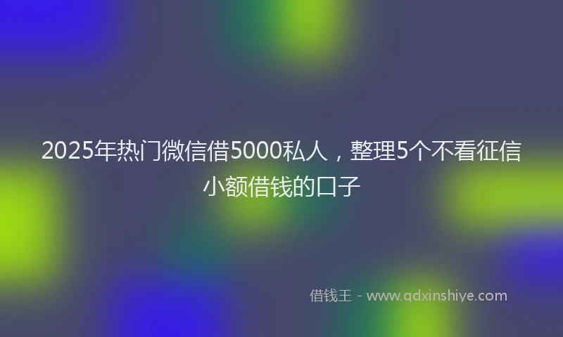 2025年热门微信借5000私人，整理5个不看征信小额借钱的口子