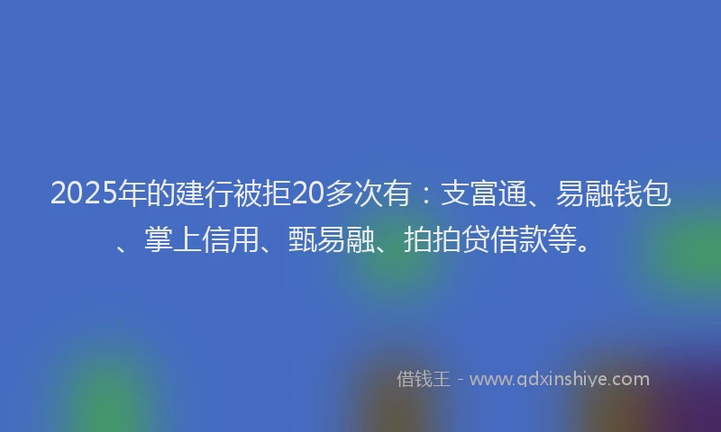 2025年的建行被拒20多次有：支富通、易融钱包、掌上信用、甄易融、拍拍贷借款等。