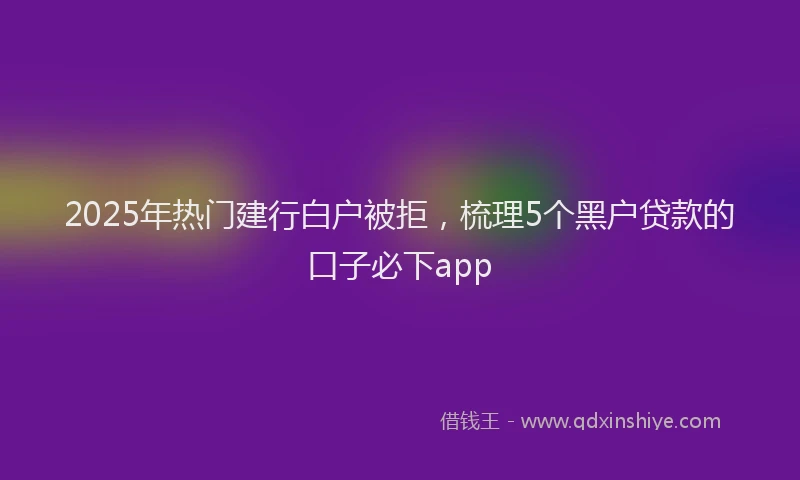 2025年热门建行白户被拒，梳理5个黑户贷款的口子必下app