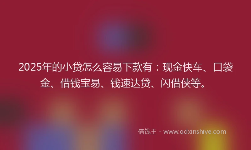 2025年的小贷怎么容易下款有：现金快车、口袋金、借钱宝易、钱速达贷、闪借侠等。