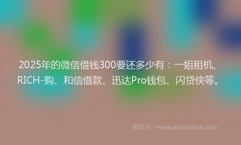 2025年的微信借钱300要还多少有：一姐租机、RICH-购、和信借款、迅达Pro钱包、闪贷侠等。
