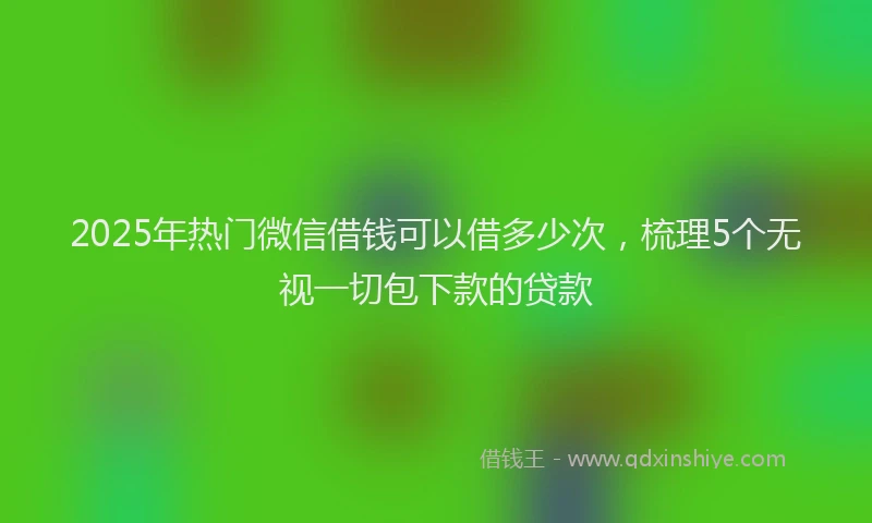 2025年热门微信借钱可以借多少次，梳理5个无视一切包下款的贷款
