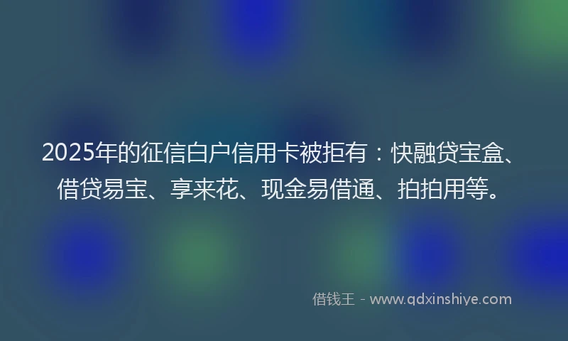 2025年的征信白户信用卡被拒有：快融贷宝盒、借贷易宝、享来花、现金易借通、拍拍用等。