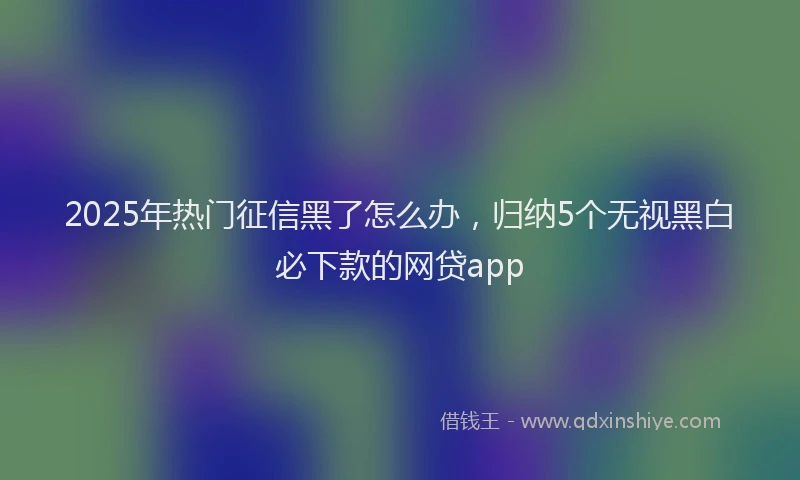 2025年热门征信黑了怎么办，归纳5个无视黑白必下款的网贷app
