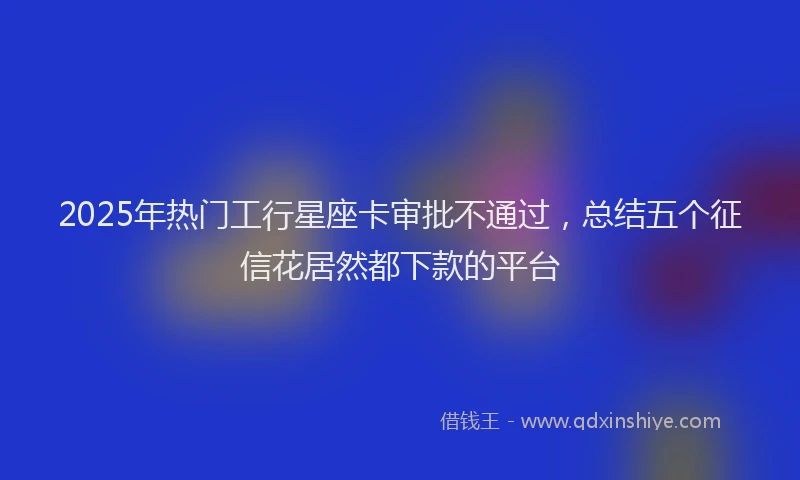 2025年热门工行星座卡审批不通过，总结五个征信花居然都下款的平台