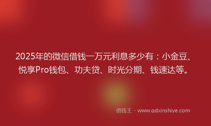 2025年的微信借钱一万元利息多少有：小金豆、悦享Pro钱包、功夫贷、时光分期、钱速达等。