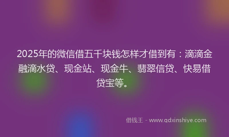 2025年的微信借五千块钱怎样才借到有：滴滴金融滴水贷、现金站、现金牛、翡翠信贷、快易借贷宝等。