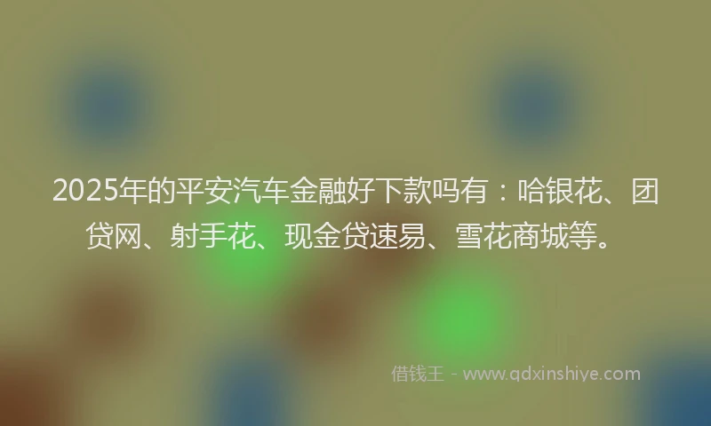 2025年的平安汽车金融好下款吗有：哈银花、团贷网、射手花、现金贷速易、雪花商城等。