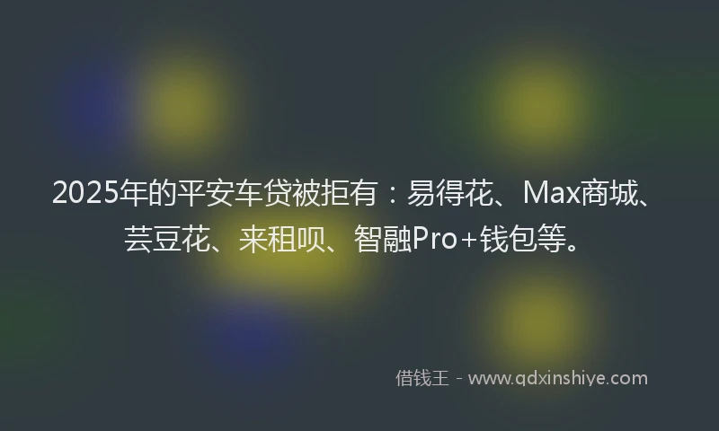 2025年的平安车贷被拒有：易得花、Max商城、芸豆花、来租呗、智融Pro+钱包等。