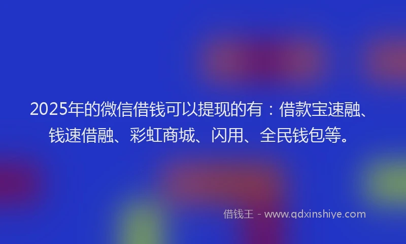 2025年的微信借钱可以提现的有：借款宝速融、钱速借融、彩虹商城、闪用、全民钱包等。
