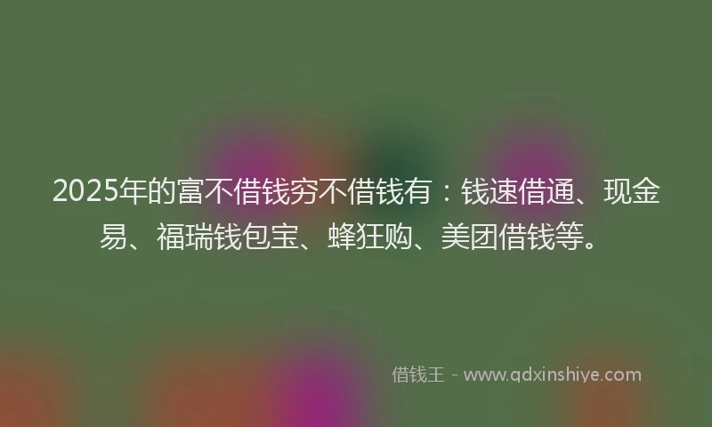 2025年的富不借钱穷不借钱有：钱速借通、现金易、福瑞钱包宝、蜂狂购、美团借钱等。