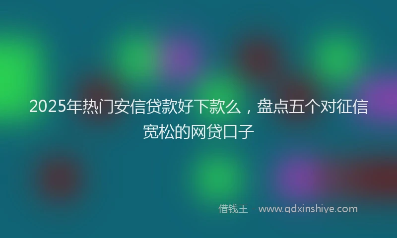 2025年热门安信贷款好下款么，盘点五个对征信宽松的网贷口子