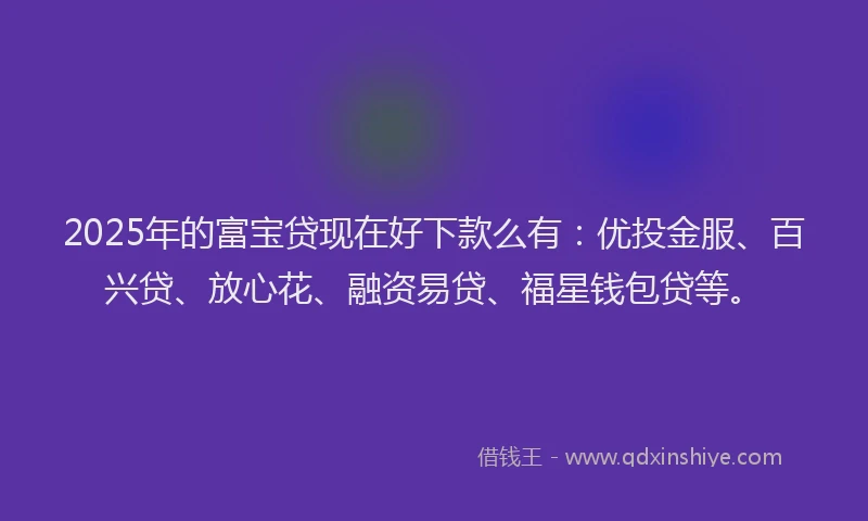 2025年的富宝贷现在好下款么有：优投金服、百兴贷、放心花、融资易贷、福星钱包贷等。