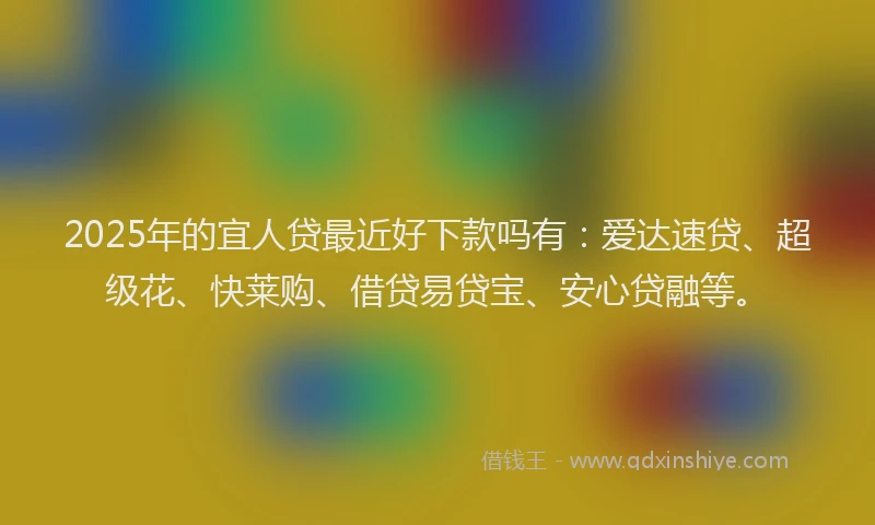 2025年的宜人贷最近好下款吗有：爱达速贷、超级花、快莱购、借贷易贷宝、安心贷融等。
