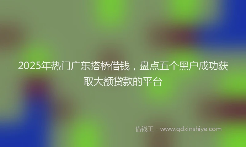 2025年热门广东搭桥借钱，盘点五个黑户成功获取大额贷款的平台