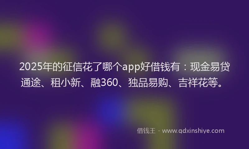 2025年的征信花了哪个app好借钱有：现金易贷通途、租小新、融360、独品易购、吉祥花等。