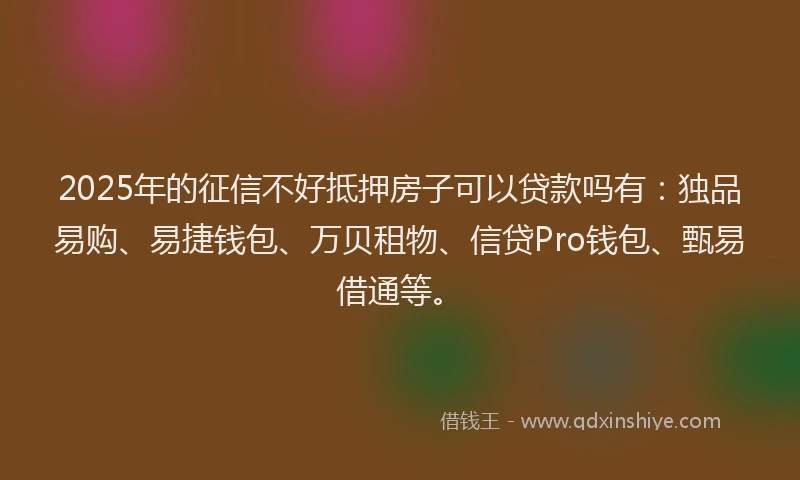 2025年的征信不好抵押房子可以贷款吗有：独品易购、易捷钱包、万贝租物、信贷Pro钱包、甄易借通等。