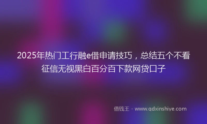 2025年热门工行融e借申请技巧，总结五个不看征信无视黑白百分百下款网贷口子