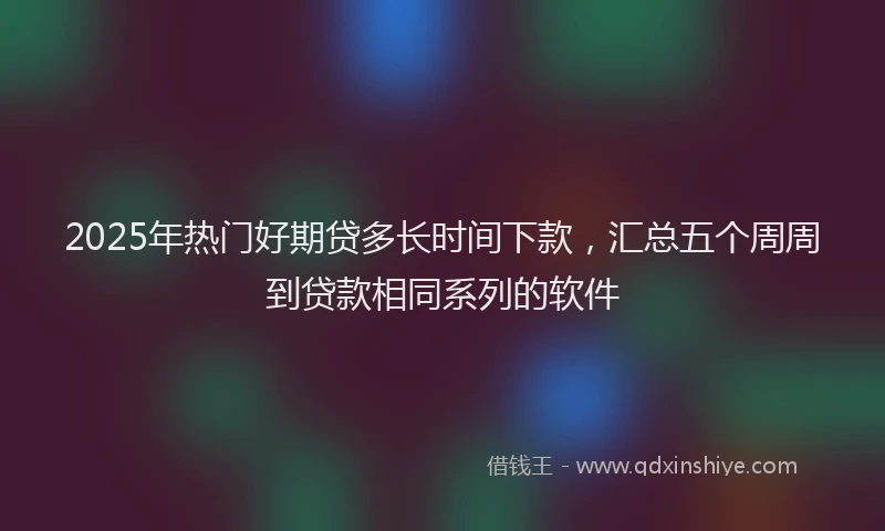2025年热门好期贷多长时间下款，汇总五个周周到贷款相同系列的软件