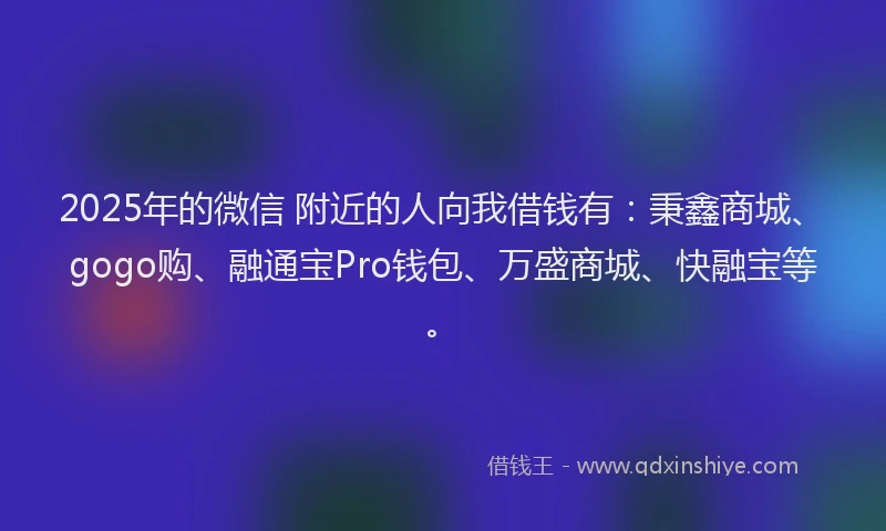 2025年的微信 附近的人向我借钱有：秉鑫商城、gogo购、融通宝Pro钱包、万盛商城、快融宝等。