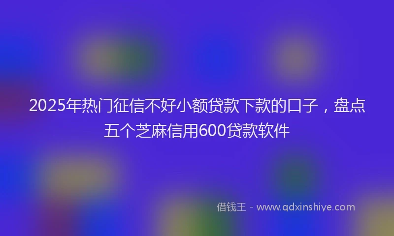 2025年热门征信不好小额贷款下款的口子，盘点五个芝麻信用600贷款软件