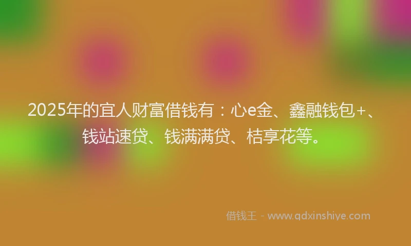 2025年的宜人财富借钱有：心e金、鑫融钱包+、钱站速贷、钱满满贷、桔享花等。