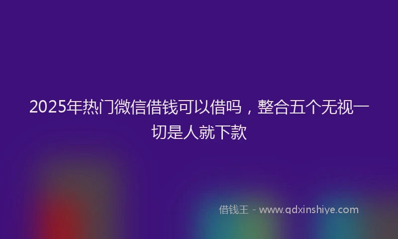 2025年热门微信借钱可以借吗，整合五个无视一切是人就下款
