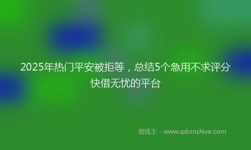 2025年热门平安被拒等，总结5个急用不求评分快借无忧的平台