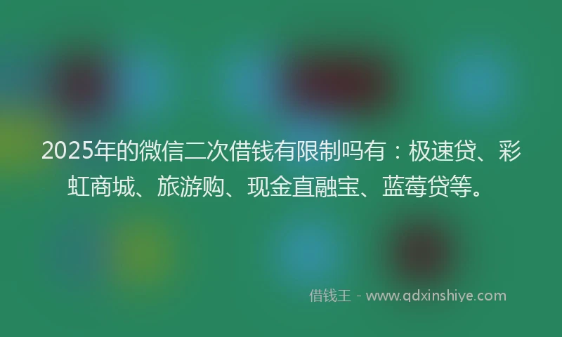 2025年的微信二次借钱有限制吗有：极速贷、彩虹商城、旅游购、现金直融宝、蓝莓贷等。