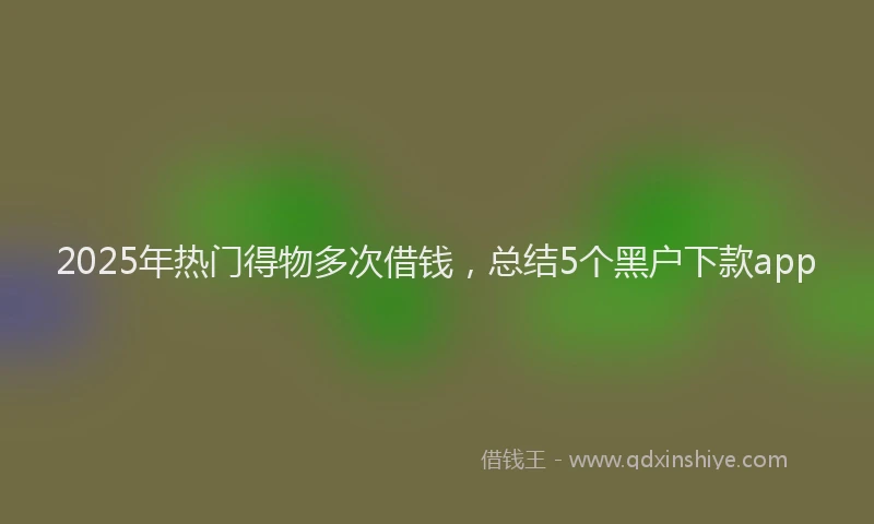 2025年热门得物多次借钱，总结5个黑户下款app