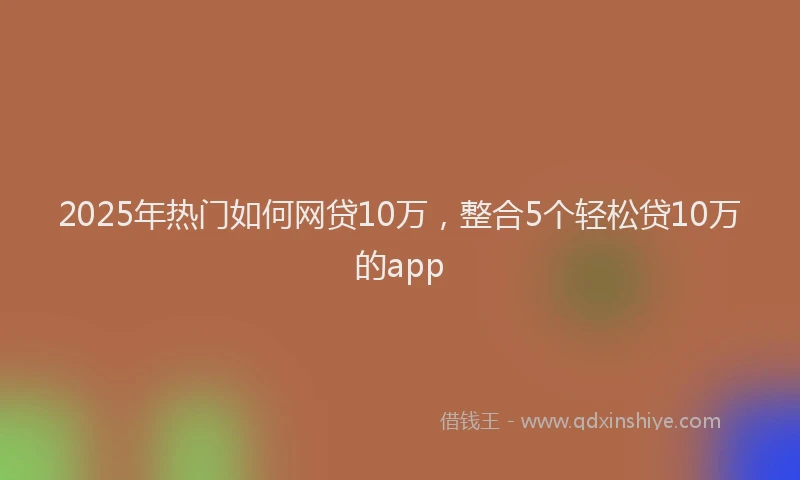2025年热门如何网贷10万，整合5个轻松贷10万的app