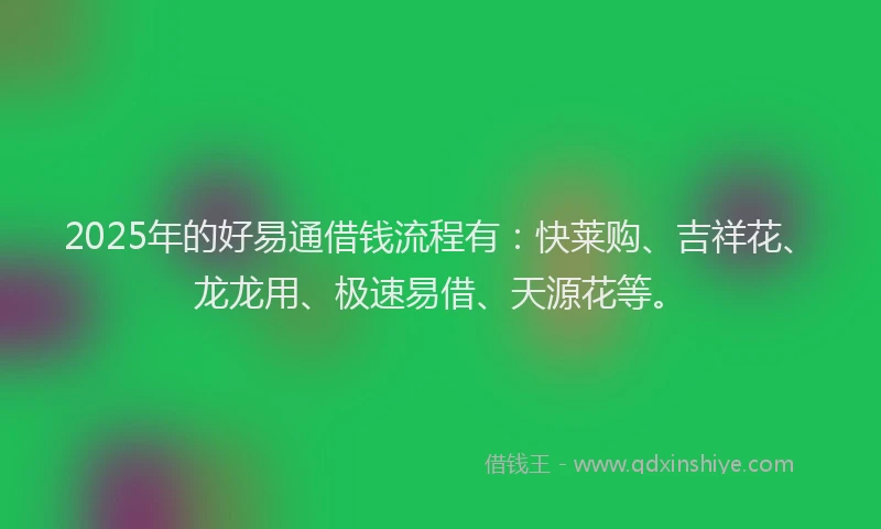 2025年的好易通借钱流程有：快莱购、吉祥花、龙龙用、极速易借、天源花等。