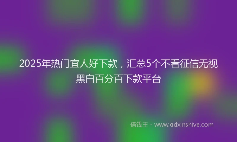 2025年热门宜人好下款，汇总5个不看征信无视黑白百分百下款平台