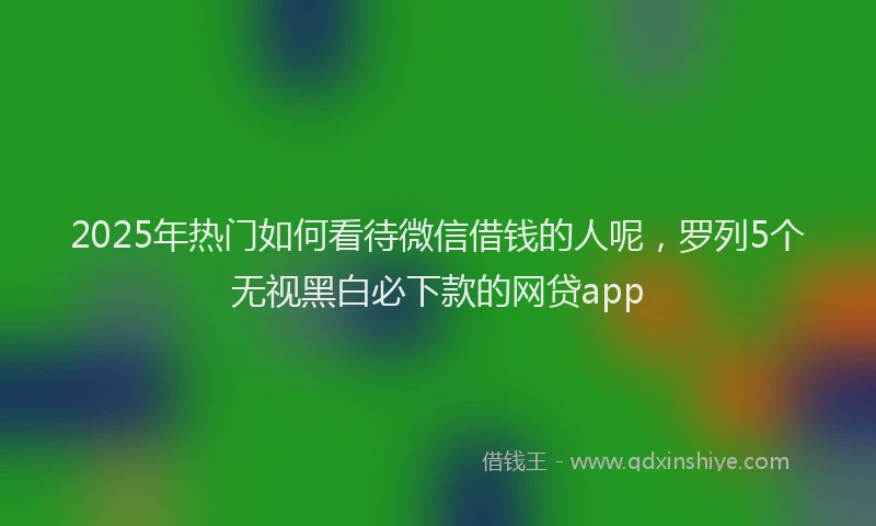 2025年热门如何看待微信借钱的人呢，罗列5个无视黑白必下款的网贷app