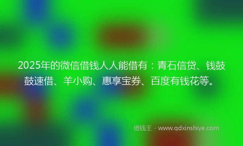 2025年的微信借钱人人能借有：青石信贷、钱鼓鼓速借、羊小购、惠享宝券、百度有钱花等。