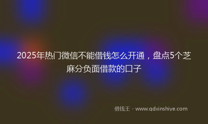 2025年热门微信不能借钱怎么开通，盘点5个芝麻分负面借款的口子