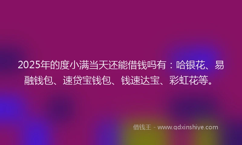 2025年的度小满当天还能借钱吗有：哈银花、易融钱包、速贷宝钱包、钱速达宝、彩虹花等。