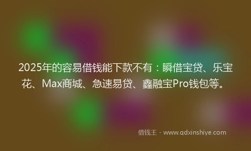 2025年的容易借钱能下款不有：瞬借宝贷、乐宝花、Max商城、急速易贷、鑫融宝Pro钱包等。