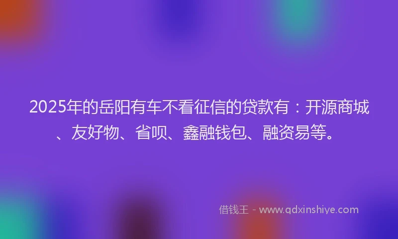 2025年的岳阳有车不看征信的贷款有：开源商城、友好物、省呗、鑫融钱包、融资易等。