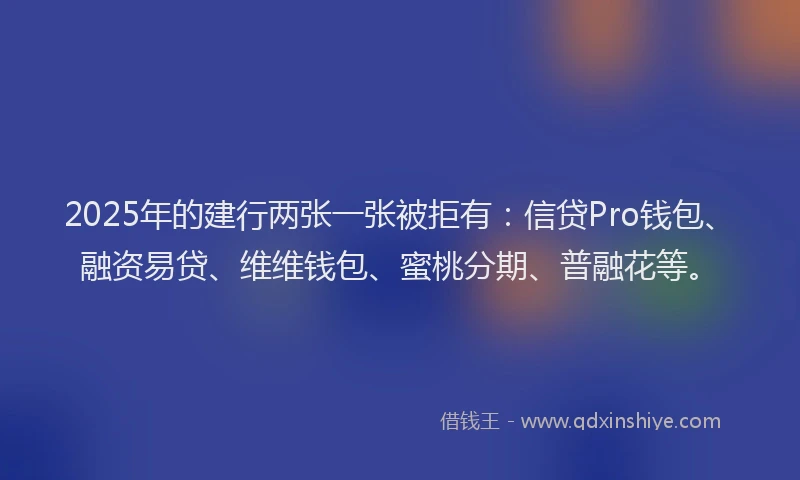 2025年的建行两张一张被拒有：信贷Pro钱包、融资易贷、维维钱包、蜜桃分期、普融花等。