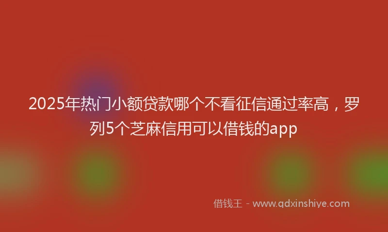 2025年热门小额贷款哪个不看征信通过率高，罗列5个芝麻信用可以借钱的app