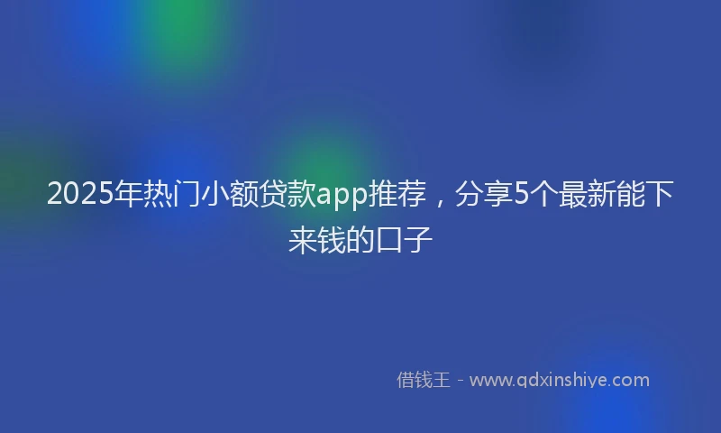 2025年热门小额贷款app推荐，分享5个最新能下来钱的口子