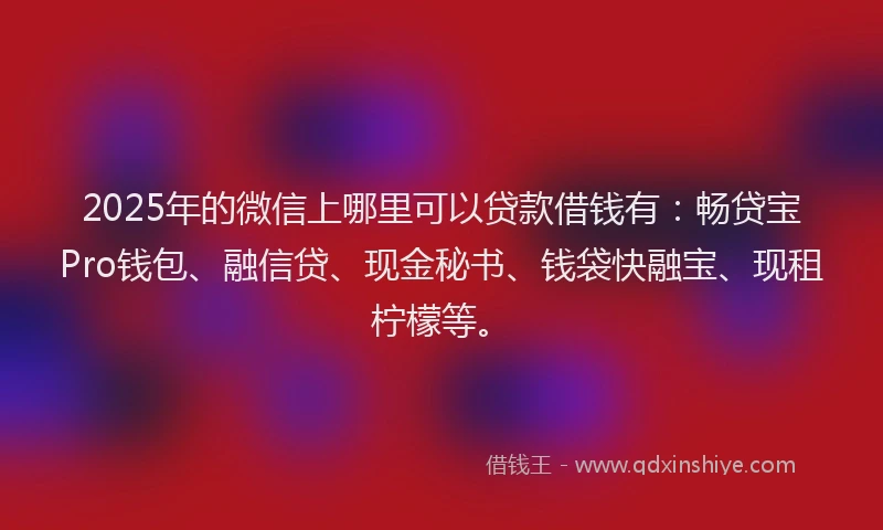 2025年的微信上哪里可以贷款借钱有：畅贷宝Pro钱包、融信贷、现金秘书、钱袋快融宝、现租柠檬等。