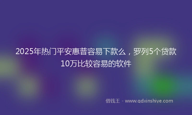 2025年热门平安惠普容易下款么，罗列5个贷款10万比较容易的软件