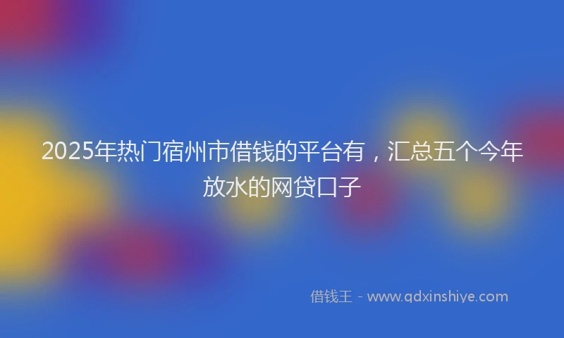 2025年热门宿州市借钱的平台有，汇总五个今年放水的网贷口子