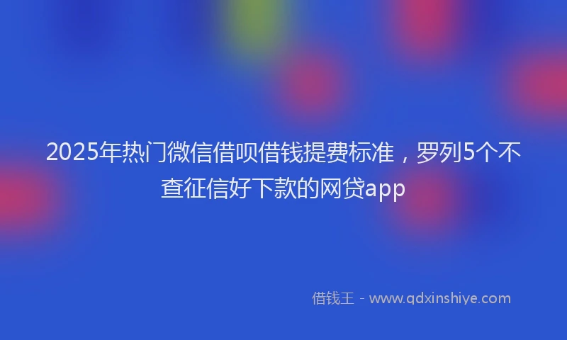 2025年热门微信借呗借钱提费标准，罗列5个不查征信好下款的网贷app