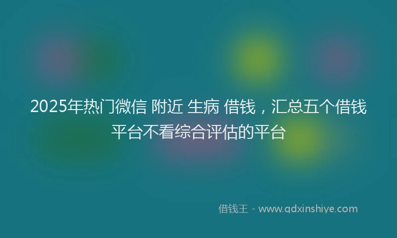 2025年热门微信 附近 生病 借钱，汇总五个借钱平台不看综合评估的平台