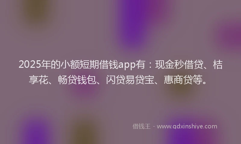 2025年的小额短期借钱app有：现金秒借贷、桔享花、畅贷钱包、闪贷易贷宝、惠商贷等。